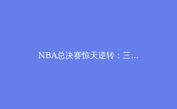 NBA总决赛惊天逆转：三分雨背后的战术博弈与心理较量 - 2